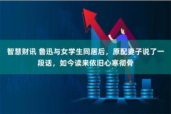 智慧财讯 鲁迅与女学生同居后，原配妻子说了一段话，如今读来依旧心寒彻骨