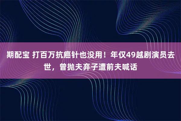 期配宝 打百万抗癌针也没用！年仅49越剧演员去世，曾抛夫弃子遭前夫喊话