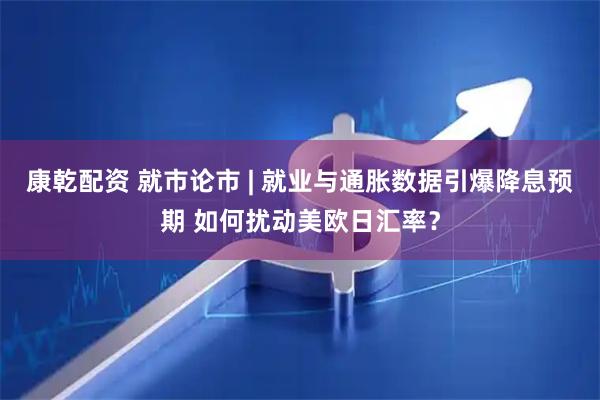 康乾配资 就市论市 | 就业与通胀数据引爆降息预期 如何扰动美欧日汇率？
