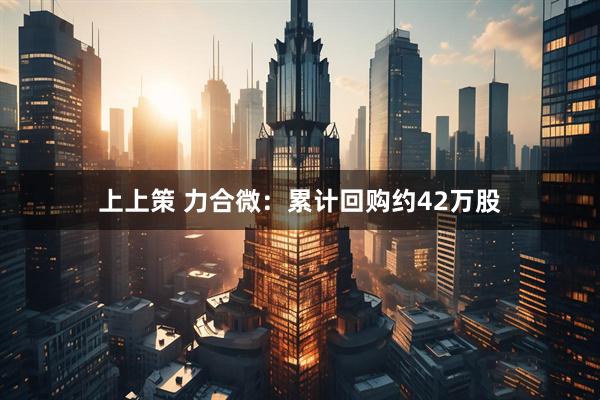 上上策 力合微：累计回购约42万股
