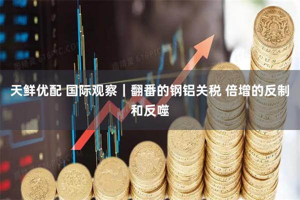 天鲜优配 国际观察｜翻番的钢铝关税 倍增的反制和反噬