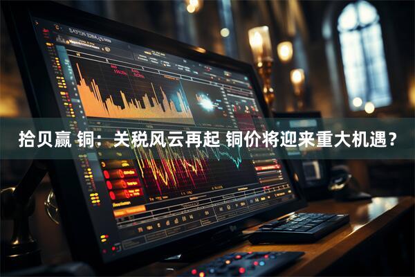 拾贝赢 铜：关税风云再起 铜价将迎来重大机遇？