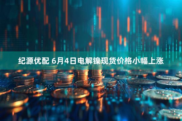 纪源优配 6月4日电解镍现货价格小幅上涨