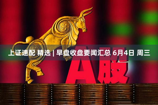 上证速配 精选 | 早盘收盘要闻汇总 6月4日 周三