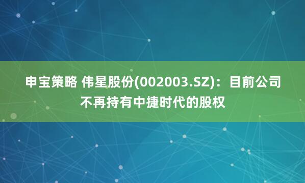 申宝策略 伟星股份(002003.SZ)：目前公司不再持有中捷时代的股权