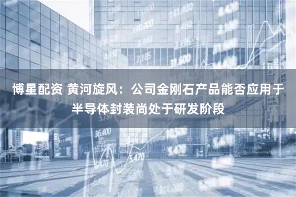 博星配资 黄河旋风：公司金刚石产品能否应用于半导体封装尚处于研发阶段