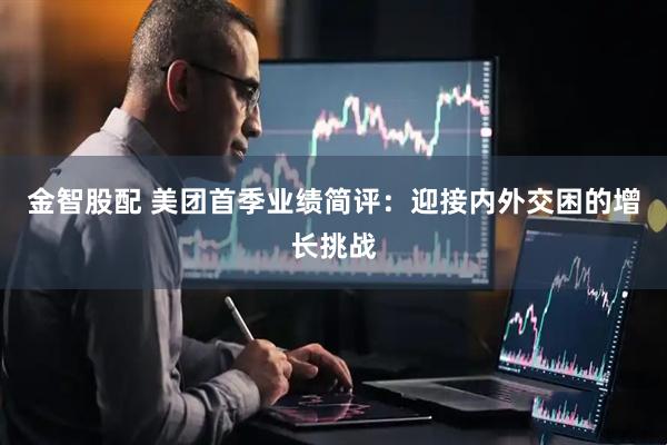 金智股配 美团首季业绩简评：迎接内外交困的增长挑战