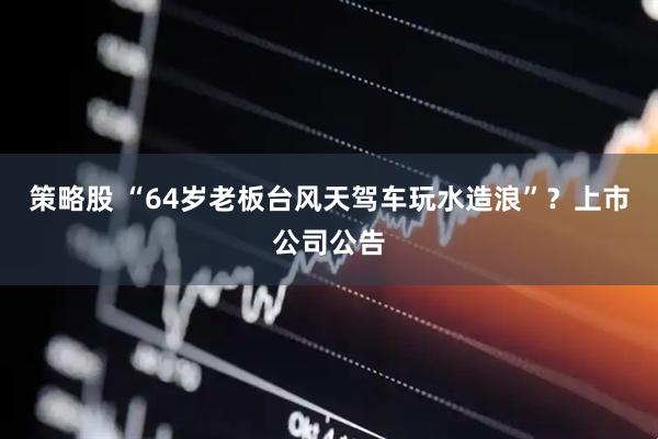 策略股 “64岁老板台风天驾车玩水造浪”？上市公司公告