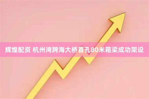 辉煌配资 杭州湾跨海大桥首孔80米箱梁成功架设