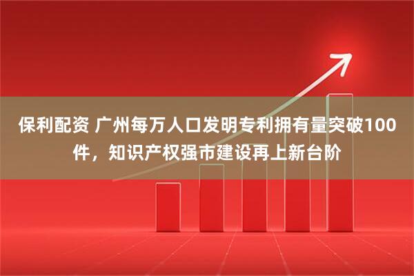 保利配资 广州每万人口发明专利拥有量突破100件，知识产权强市建设再上新台阶