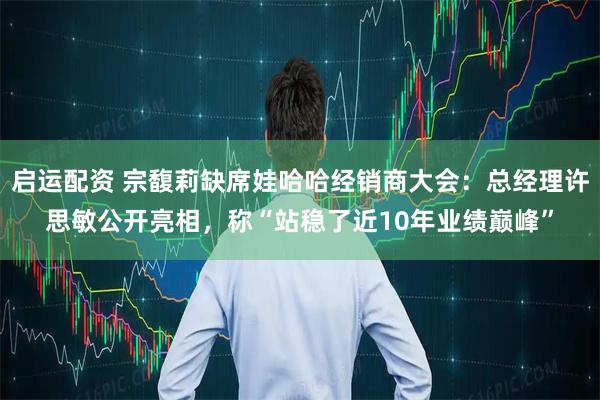 启运配资 宗馥莉缺席娃哈哈经销商大会：总经理许思敏公开亮相，称“站稳了近10年业绩巅峰”