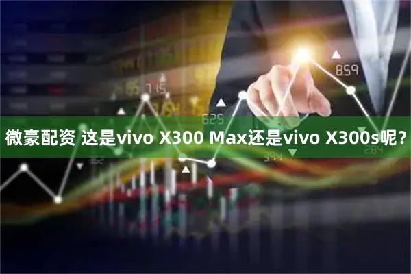微豪配资 这是vivo X300 Max还是vivo X300s呢？
