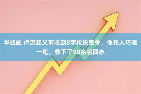 华城融 卢汉起义前收到8字枪决密令，他托人巧添一笔，救下了90余名同志