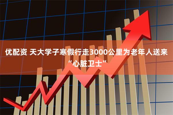 优配资 天大学子寒假行走3000公里为老年人送来“心脏卫士”