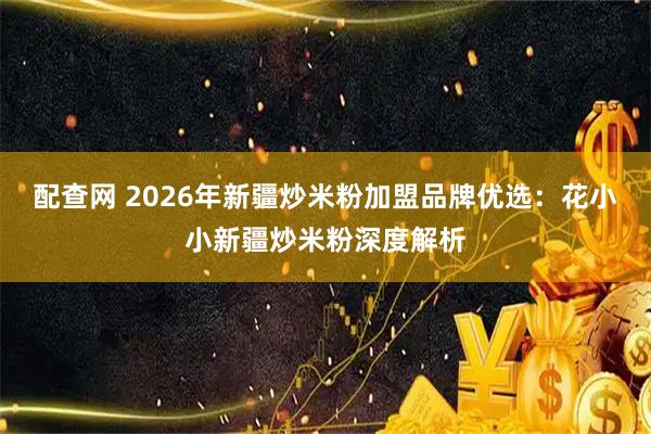 配查网 2026年新疆炒米粉加盟品牌优选：花小小新疆炒米粉深度解析