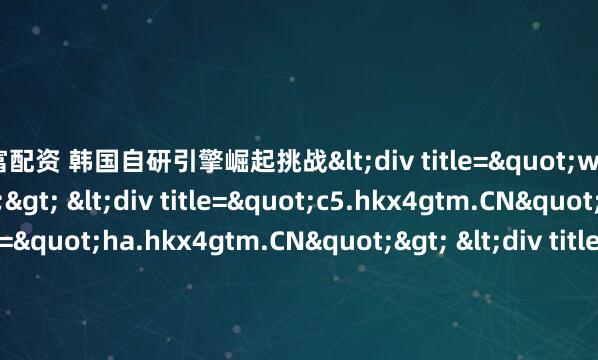 易富配资 韩国自研引擎崛起挑战<div title="w3.hkx4gtm.CN"> <div title="c5.hkx4gtm.CN"> <div title="ha.hkx4gtm.CN"> <div title="ko.hkx4gtm.CN" /></div>d</di