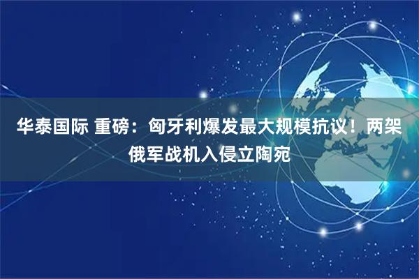 华泰国际 重磅：匈牙利爆发最大规模抗议！两架俄军战机入侵立陶宛