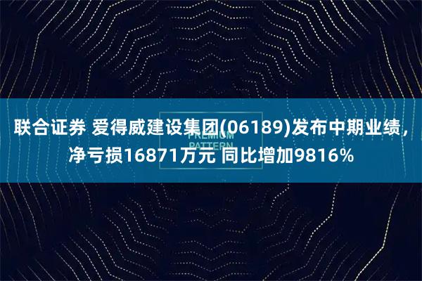 联合证券 爱得威建设集团(06189)发布中期业绩，净亏损16871万元 同比增加9816%