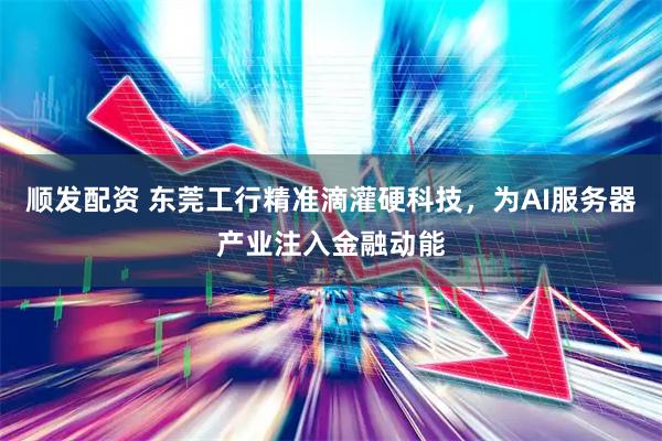顺发配资 东莞工行精准滴灌硬科技，为AI服务器产业注入金融动能